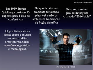 Realidade Aumentada

Ele queria criar um
Em 1999 Steven
Eles preparam um
Spielberg convidou 15 ambiente futurístico
guia de 80 páginas
plausível, e não os
experts para 3 dias de
chamado “2054 bible”
ambientes tradicionais
conferência.
de ﬁcção cientíﬁca
O guia listava várias
idéias sobre o mundo
no futuro. Idéias
arquiteturais, sócioeconômicas, políticas
e tecnológicas.

Minority Report - 2002

 