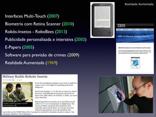 Realidade Aumentada

Interfaces Multi-Touch (2007)	

Biometria com Retina Scanner (2010)	

Robôs-Insetos - RoboBees (2013)	

Publicidade personalizada e interativa (2002)	

E-Papers (2005)	

Software para previsão de crimes (2009)	

Realidade Aumentada (1969)	


 