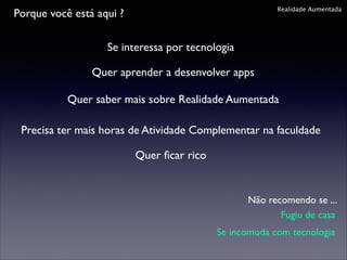 Realidade Aumentada

Porque você está aqui ?
Se interessa por tecnologia
Quer aprender a desenvolver apps

Quer saber mais sobre Realidade Aumentada
Precisa ter mais horas de Atividade Complementar na faculdade
Quer ﬁcar rico

Não recomendo se ...
Fugiu de casa
Se incomoda com tecnologia

 