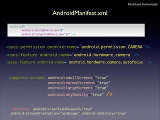 Realidade Aumentada

AndroidManifest.xml
<uses-sdk	
android:minSdkVersion="8"	
android:targetSdkVersion="17" />

<uses-permission android:name="android.permission.CAMERA"/>
<uses-feature android:name="android.hardware.camera" />
<uses-feature android:name="android.hardware.camera.autofocus" />

<supports-screens android:smallScreens="true" 	
android:normalScreens="true"	
android:largeScreens="true" 	
android:anyDensity="true"

/>

<activity android:clearTaskOnLaunch="true"
android:screenOrientation="landscape" android:noHistory="true"

 
