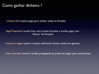 Como ganhar dinheiro ?

Licença full: usuário paga para utilizar todas as funções

App Freemium: versão free com muitas funções e versão paga com
“bônus” de funções
Licença in-apps: usuário compra adicionais (muito usado em games)

Free com Ads: usuário recebe propaganda (e pode até pagar para remove-las)

 