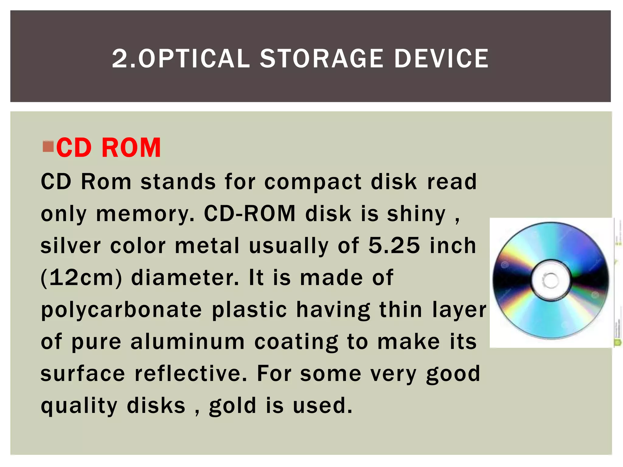 CD ROM
CD Rom stands for compact disk read
only memory. CD-ROM disk is shiny ,
silver color metal usually of 5.25 inch
(12cm) diameter. It is made of
polycarbonate plastic having thin layer
of pure aluminum coating to make its
surface reflective. For some very good
quality disks , gold is used.
2.OPTICAL STORAGE DEVICE
 