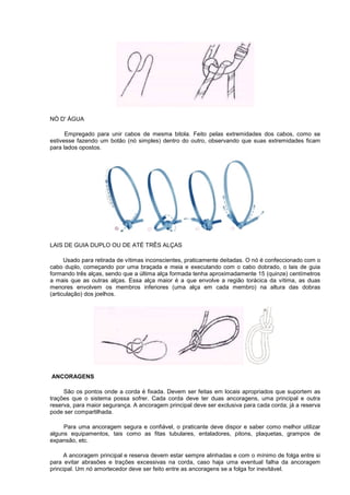 NÓ D' ÁGUA
Empregado para unir cabos de mesma bitola. Feito pelas extremidades dos cabos, como se
estivesse fazendo um botão (nó simples) dentro do outro, observando que suas extremidades ficam
para lados opostos.
LAIS DE GUIA DUPLO OU DE ATÉ TRÊS ALÇAS
Usado para retirada de vítimas inconscientes, praticamente deitadas. O nó é confeccionado com o
cabo duplo, começando por uma braçada e meia e executando com o cabo dobrado, o lais de guia
formando três alças, sendo que a última alça formada tenha aproximadamente 15 (quinze) centímetros
a mais que as outras alças. Essa alça maior é a que envolve a região torácica da vítima, as duas
menores envolvem os membros inferiores (uma alça em cada membro) na altura das dobras
(articulação) dos joelhos.
ANCORAGENS
São os pontos onde a corda é fixada. Devem ser feitas em locais apropriados que suportem as
trações que o sistema possa sofrer. Cada corda deve ter duas ancoragens, uma principal e outra
reserva, para maior segurança. A ancoragem principal deve ser exclusiva para cada corda; já a reserva
pode ser compartilhada.
Para uma ancoragem segura e confiável, o praticante deve dispor e saber como melhor utilizar
alguns equipamentos, tais como as fitas tubulares, entaladores, pitons, plaquetas, grampos de
expansão, etc.
A ancoragem principal e reserva devem estar sempre alinhadas e com o mínimo de folga entre si
para evitar abrasões e trações excessivas na corda, caso haja uma eventual falha da ancoragem
principal. Um nó amortecedor deve ser feito entre as ancoragens se a folga for inevitável.
 