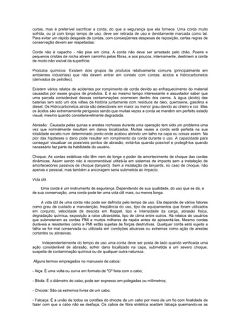 curtas, mas é preferível sacrificar a corda, do que a segurança que ela fornece. Uma corda muito
sofrida, ou já com longo tempo de uso, deve ser retirada de uso e devidamente marcada como tal.
Para evitar um rápido desgaste de cordas, com conseqüentes despesas de reposição, certas regras de
conservação devem ser respeitadas:
Corda não é capacho - não pise em cima. A corda não deve ser arrastado pelo chão. Poeira e
pequenos cristais de rocha abrem caminho pelas fibras, e aos poucos, internamente, destroem a corda
de modo não visível da superfície.
Produtos químicos: Existem dois grupos de produtos relativamente comuns (principalmente em
ambientes industriais) que não devem entrar em contato com cordas: ácidos e hidrocarbonetos
(derivados de petróleo).
Existem vários relatos de acidentes por rompimento de corda devido ao enfraquecimento do material
causados por esses grupos de produtos. E é ao mesmo tempo interessante e assustador saber que
uma parcela considerável dessas contaminações ocorreram dentro dos carros. A água (ácido) das
baterias tem sido um dos vilões da história juntamente com resíduos de óleo, querosene, gasolina e
diesel. Os Hidrocarbonetos ainda são detectáveis em maior ou menor grau devido ao cheiro e cor. Mas
os ácidos são extremamente perigosos sendo que muitas vezes a corda se mantém em perfeito estado
visual, mesmo quando consideravelmente degradada.
Abrasão: Causada pelas quinas e arestas rochosas durante uma operação tem sido um problema uma
vez que normalmente resultam em danos localizados. Muitas vezes a corda está perfeita na sua
totalidade exceto num determinado ponto onde acabou abrindo um talho na capa ou coisas assim. Na
pior das hipóteses o dano pode resultar em rompimento da corda durante o uso. A capacidade para
conseguir visualizar os possíveis pontos de abrasão, evitá-los quando possível e protegê-los quando
necessário faz parte da habilidade do usuário.
Choque: As cordas estáticas não têm nem de longe o poder de amortecimento de choque das cordas
dinâmicas. Assim sendo não é recomendável utilizá-la em sistemas de impacto sem a instalação de
amortecedores passivos de choque (lanyard). Sem a instalação de lanyards, no caso de choque, não
apenas o pessoal, mas também a ancoragem seria submetida ao impacto.
Vida útil
Uma corda é um instrumento de segurança. Dependendo de sua qualidade, do uso que se dá, e
de sua conservação, uma corda pode ter uma vida útil mais, ou menos longa.
A vida útil de uma corda não pode ser definida pelo tempo de uso. Ela depende de vários fatores
como grau de cuidado e manutenção, freqüência do uso, tipo de equipamentos que foram utilizados
em conjunto, velocidade de descida em Rappel, tipo e intensidade da carga, abrasão física,
degradação química, exposição a raios ultravioleta, tipo de clima entre outros. Há relatos de usuários
que submeteram as cordas PMI a muitos milhares de rapéis antes de aposentá-las. Mesmo cordas
duráveis e resistentes como a PMI estão sujeitas às forças destrutivas. Qualquer corda está sujeita a
falha se for mal conservada ou utilizada em condições abusivas ou extremas como ação de arestas
cortantes ou abrasivas.
Independentemente do tempo de uso uma corda deve ser posta de lado quando verificada uma
ação considerável de abrasão, sofrer dano localizado na capa, submetida a um severo choque,
suspeita de contaminação química ou de qualquer outra natureza.
Alguns termos empregados no manuseio de cabos:
- Alça: É uma volta ou curva em formato de "O" feita com o cabo;
- Bitola: É o diâmetro do cabo; pode ser expresso em polegadas ou milímetros;
- Chicote: São os extremos livres de um cabo;
- Falcaça: É a união de todos os cordões do chicote de um cabo por meio de um fio com finalidade de
fazer com que o cabo não se desfaça. Os cabos de fibra sintética aceitam falcaça queimando-se as
 