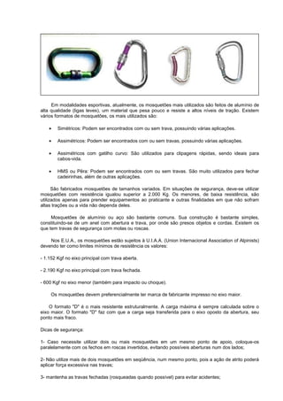 Em modalidades esportivas, atualmente, os mosquetões mais utilizados são feitos de alumínio de
alta qualidade (ligas leves), um material que pesa pouco e resiste a altos níveis de tração. Existem
vários formatos de mosquetões, os mais utilizados são:
• Simétricos: Podem ser encontrados com ou sem trava, possuindo várias aplicações.
• Assimétricos: Podem ser encontrados com ou sem travas, possuindo várias aplicações.
• Assimétricos com gatilho curvo: São utilizados para clipagens rápidas, sendo ideais para
cabos-vida.
• HMS ou Pêra: Podem ser encontrados com ou sem travas. São muito utilizados para fechar
cadeirinhas, além de outras aplicações.
São fabricados mosquetões de tamanhos variados. Em situações de segurança, deve-se utilizar
mosquetões com resistência igualou superior a 2.000 Kg. Os menores, de baixa resistência, são
utilizados apenas para prender equipamentos ao praticante e outras finalidades em que não sofram
altas trações ou a vida não dependa deles.
Mosquetões de alumínio ou aço são bastante comuns. Sua construção é bastante simples,
constituindo-se de um anel com abertura e trava, por onde são presos objetos e cordas. Existem os
que tem travas de segurança com molas ou roscas.
Nos E.U.A., os mosquetões estão sujeitos à U.I.A.A. (Union Internacional Association of Alpinists)
devendo ter como limites mínimos de resistência os valores:
- 1.152 Kgf no eixo principal com trava aberta.
- 2.190 Kgf no eixo principal com trava fechada.
- 600 Kgf no eixo menor (também para impacto ou choque).
Os mosquetões devem preferencialmente ter marca de fabricante impresso no eixo maior.
O formato "D" é o mais resistente estruturalmente. A carga máxima é sempre calculada sobre o
eixo maior. O formato "D" faz com que a carga seja transferida para o eixo oposto da abertura, seu
ponto mais fraco.
Dicas de segurança:
1- Caso necessite utilizar dois ou mais mosquetões em um mesmo ponto de apoio, coloque-os
paralelamente com os fechos em roscas invertidos, evitando possíveis aberturas num dos lados;
2- Não utilize mais de dois mosquetões em seqüência, num mesmo ponto, pois a ação de atrito poderá
aplicar força excessiva nas travas;
3- mantenha as travas fechadas (rosqueadas quando possível) para evitar acidentes;
 
