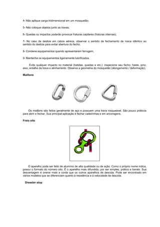 4- Não aplique carga tridimensional em um mosquetão;
5- Não coloque objetos junto as travas;
6- Quedas ou impactos poderão provocar fraturas capilares (fraturas internas);
7- No caso de deslize em cabos aéreos, observar o sentido de fechamento de rosca idêntico ao
sentido do deslize para evitar abertura do fecho;
8- Condene equipamentos quando apresentarem ferrugem;
9- Mantenha os equipamentos ligeiramente lubrificados.
Evite qualquer impacto no material (batidas, quedas e etc.). inspecione seu fecho: haste, pino,
eixo, entalhe da trava e alinhamento. Observe a geometria do mosquetão (alongamento / deformação).
Maillons
Os maillons são feitos geralmente de aço e possuem uma trava rosqueável. São pouco práticos
para abrir e fechar. Sua principal aplicação é fechar cadeirinhas e em ancoragens.
Freio oito
O aparelho pode ser feito de alumínio de alta qualidade ou de ação. Como o próprio nome indica,
possui o formato do número oito. É o aparelho mais difundido, por ser simples, prático e barato. Sua
desvantagem é onerar mais a corda que os outros aparelhos de descida. Pode ser encontrado em
vários modelos que se diferenciam quanto à resistência e à velocidade de descida.
Dressler stop
 