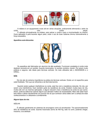 A roldana é um equipamento muito útil em várias situações, praticamente eliminando o atrito da
corda com outras peças.
É utilizada principalmente na tirolesa, para esticar a corda e para a movimentação na mesma.
Outra aplicação é para levantar algum peso, onde o uso de duas roldanas diminui sensivelmente a
força necessária.
Aparelhos auto-blocantes
Os aparelhos são fabricados em alumínio de alta qualidade. Funcionam acoplados à corda onde
deslizam somente em um sentido. Quando tracionados, no sentido contrário, travam. Por serem muito
práticos e seguros, são ideais para técnicas verticais. Os mais utilizados são o ASCENSION e o
CROLL.
NÓS
Os nós são de extrema importância na prática de técnicas verticais. Existe um nó específico para
cada finalidade. Têm que ser eficientes e de fácil desmanche.
Quando existe qualquer interferência na corda, esta fica com a resistência reduzida. Os nós, por
serem uma interferência, tiram também parte da resistência da corda. Existem muitos tipos de nós,
muitos até com as mesmas aplicações, e alguns reduzem mais a resistência da corda do que outros.
Assim, pode-se selecionar apenas alguns que atendam melhor às necessidades. Mais vale saber fazer
bem feitos e utilizar devidamente uns poucos nós do que conhecer vários deles sem a certeza de estar
confeccionando-o e utilizando-o corretamente.
Alguns tipos de nós
AZELHA
É utilizado geralmente em sistemas de ancoragens como nó amortecedor. Tira aproximadamente
50% da resistência da corda. Quando tracionado acima de 400 Kg, este nó corre, podendo chegar,
inclusive, a se desfazer .
 
