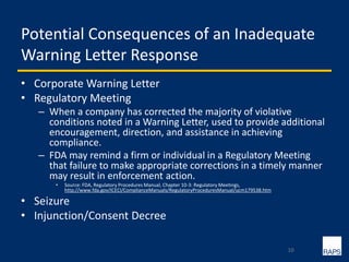 Potential Consequences of an Inadequate
Warning Letter Response
• Corporate Warning Letter
• Regulatory Meeting
– When a company has corrected the majority of violative
conditions noted in a Warning Letter, used to provide additional
encouragement, direction, and assistance in achieving
compliance.
– FDA may remind a firm or individual in a Regulatory Meeting
that failure to make appropriate corrections in a timely manner
may result in enforcement action.
• Source: FDA, Regulatory Procedures Manual, Chapter 10-3: Regulatory Meetings,
http://www.fda.gov/ICECI/ComplianceManuals/RegulatoryProceduresManual/ucm179538.htm
• Seizure
• Injunction/Consent Decree
10
 