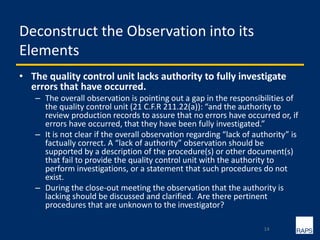 Deconstruct the Observation into its
Elements
• The quality control unit lacks authority to fully investigate
errors that have occurred.
– The overall observation is pointing out a gap in the responsibilities of
the quality control unit (21 C.F.R 211.22(a)): “and the authority to
review production records to assure that no errors have occurred or, if
errors have occurred, that they have been fully investigated.”
– It is not clear if the overall observation regarding “lack of authority” is
factually correct. A “lack of authority” observation should be
supported by a description of the procedure(s) or other document(s)
that fail to provide the quality control unit with the authority to
perform investigations, or a statement that such procedures do not
exist.
– During the close-out meeting the observation that the authority is
lacking should be discussed and clarified. Are there pertinent
procedures that are unknown to the investigator?
14
 