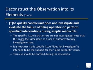 Deconstruct the Observation into its
Elements (Cont’d)
• [T]he quality control unit does not investigate and
evaluate the failure of filling operators to perform
specified interventions during aseptic media fills.
– The specific issue is that errors are not investigated; note that
this is not the same issue as a lack of authority to fully
investigate errors.
– It is not clear if this specific issue “does not investigate” is
intended to be the support for the “lacks authority” issue.
– This also should be clarified during the discussion.
15
 