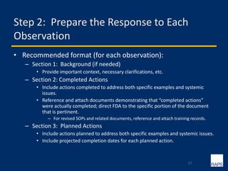 Step 2: Prepare the Response to Each
Observation
• Recommended format (for each observation):
– Section 1: Background (if needed)
• Provide important context, necessary clarifications, etc.
– Section 2: Completed Actions
• Include actions completed to address both specific examples and systemic
issues.
• Reference and attach documents demonstrating that “completed actions”
were actually completed; direct FDA to the specific portion of the document
that is pertinent.
– For revised SOPs and related documents, reference and attach training records.
– Section 3: Planned Actions
• Include actions planned to address both specific examples and systemic issues.
• Include projected completion dates for each planned action.
17
 