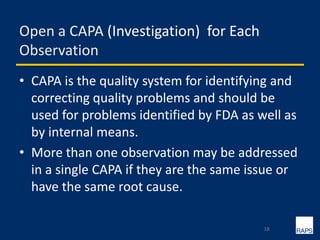 Open a CAPA (Investigation) for Each
Observation
• CAPA is the quality system for identifying and
correcting quality problems and should be
used for problems identified by FDA as well as
by internal means.
• More than one observation may be addressed
in a single CAPA if they are the same issue or
have the same root cause.
18
 