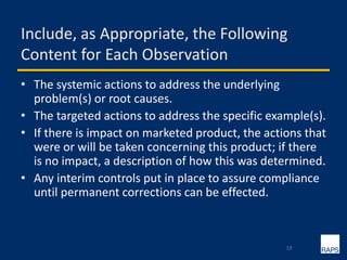 Include, as Appropriate, the Following
Content for Each Observation
• The systemic actions to address the underlying
problem(s) or root causes.
• The targeted actions to address the specific example(s).
• If there is impact on marketed product, the actions that
were or will be taken concerning this product; if there
is no impact, a description of how this was determined.
• Any interim controls put in place to assure compliance
until permanent corrections can be effected.
19
 