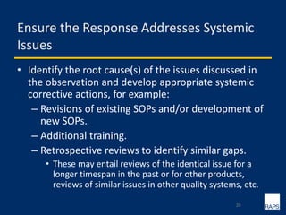 Ensure the Response Addresses Systemic
Issues
• Identify the root cause(s) of the issues discussed in
the observation and develop appropriate systemic
corrective actions, for example:
– Revisions of existing SOPs and/or development of
new SOPs.
– Additional training.
– Retrospective reviews to identify similar gaps.
• These may entail reviews of the identical issue for a
longer timespan in the past or for other products,
reviews of similar issues in other quality systems, etc.
20
 