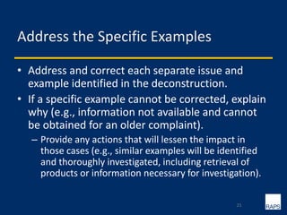 Address the Specific Examples
• Address and correct each separate issue and
example identified in the deconstruction.
• If a specific example cannot be corrected, explain
why (e.g., information not available and cannot
be obtained for an older complaint).
– Provide any actions that will lessen the impact in
those cases (e.g., similar examples will be identified
and thoroughly investigated, including retrieval of
products or information necessary for investigation).
21
 