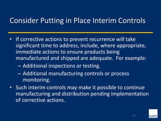 Consider Putting in Place Interim Controls
• If corrective actions to prevent recurrence will take
significant time to address, include, where appropriate,
immediate actions to ensure products being
manufactured and shipped are adequate. For example:
– Additional inspections or testing.
– Additional manufacturing controls or process
monitoring.
• Such interim controls may make it possible to continue
manufacturing and distribution pending implementation
of corrective actions.
23
 
