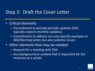 Step 3: Draft the Cover Letter
• Critical elements:
– Commitment to provide periodic updates (FDA
typically expects monthly updates).
– Commitment to address not only specific examples in
483/Warning Letter, but also systemic issues.
• Other elements that may be needed:
– Request for a meeting with FDA.
– Any background or context that is important for the
response as a whole.
24
 