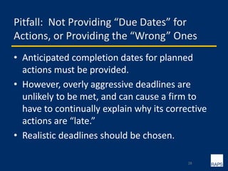 Pitfall: Not Providing “Due Dates” for
Actions, or Providing the “Wrong” Ones
• Anticipated completion dates for planned
actions must be provided.
• However, overly aggressive deadlines are
unlikely to be met, and can cause a firm to
have to continually explain why its corrective
actions are “late.”
• Realistic deadlines should be chosen.
28
 