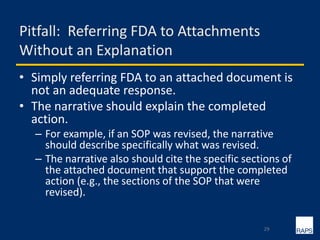 Pitfall: Referring FDA to Attachments
Without an Explanation
• Simply referring FDA to an attached document is
not an adequate response.
• The narrative should explain the completed
action.
– For example, if an SOP was revised, the narrative
should describe specifically what was revised.
– The narrative also should cite the specific sections of
the attached document that support the completed
action (e.g., the sections of the SOP that were
revised).
29
 