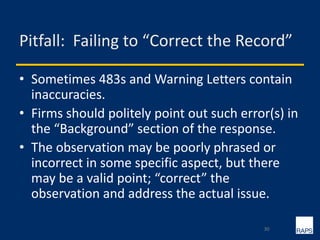 Pitfall: Failing to “Correct the Record”
• Sometimes 483s and Warning Letters contain
inaccuracies.
• Firms should politely point out such error(s) in
the “Background” section of the response.
• The observation may be poorly phrased or
incorrect in some specific aspect, but there
may be a valid point; “correct” the
observation and address the actual issue.
30
 
