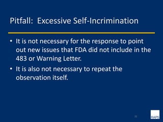 Pitfall: Excessive Self-Incrimination
• It is not necessary for the response to point
out new issues that FDA did not include in the
483 or Warning Letter.
• It is also not necessary to repeat the
observation itself.
31
 