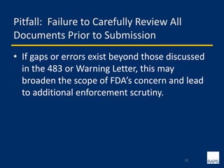 Pitfall: Failure to Carefully Review All
Documents Prior to Submission
• If gaps or errors exist beyond those discussed
in the 483 or Warning Letter, this may
broaden the scope of FDA’s concern and lead
to additional enforcement scrutiny.
32
 