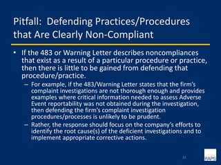 Pitfall: Defending Practices/Procedures
that Are Clearly Non-Compliant
• If the 483 or Warning Letter describes noncompliances
that exist as a result of a particular procedure or practice,
then there is little to be gained from defending that
procedure/practice.
– For example, if the 483/Warning Letter states that the firm’s
complaint investigations are not thorough enough and provides
examples where critical information needed to assess Adverse
Event reportability was not obtained during the investigation,
then defending the firm’s complaint investigation
procedures/processes is unlikely to be prudent.
– Rather, the response should focus on the company’s efforts to
identify the root cause(s) of the deficient investigations and to
implement appropriate corrective actions.
33
 
