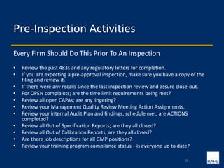 Pre-Inspection Activities
Every Firm Should Do This Prior To An Inspection
• Review the past 483s and any regulatory letters for completion.
• If you are expecting a pre-approval inspection, make sure you have a copy of the
filing and review it.
• If there were any recalls since the last inspection review and assure close-out.
• For OPEN complaints; are the time limit requirements being met?
• Review all open CAPAs; are any lingering?
• Review your Management Quality Review Meeting Action Assignments.
• Review your internal Audit Plan and findings; schedule met, are ACTIONS
completed?
• Review all Out of Specification Reports; are they all closed?
• Review all Out of Calibration Reports; are they all closed?
• Are there job descriptions for all GMP positions?
• Review your training program compliance status—is everyone up to date?
38
 