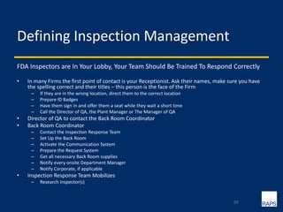 Defining Inspection Management
FDA Inspectors are In Your Lobby, Your Team Should Be Trained To Respond Correctly
• In many Firms the first point of contact is your Receptionist. Ask their names, make sure you have
the spelling correct and their titles – this person is the face of the Firm
– If they are in the wrong location, direct them to the correct location
– Prepare ID Badges
– Have them sign in and offer them a seat while they wait a short time
– Call the Director of QA, the Plant Manager or The Manager of QA
• Director of QA to contact the Back Room Coordinator
• Back Room Coordinator
– Contact the Inspection Response Team
– Set Up the Back Room
– Activate the Communication System
– Prepare the Request System
– Get all necessary Back Room supplies
– Notify every onsite Department Manager
– Notify Corporate, if applicable
• Inspection Response Team Mobilizes
– Research Inspector(s)
39
 