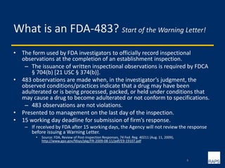 What is an FDA-483? Start of the Warning Letter!
• The form used by FDA investigators to officially record inspectional
observations at the completion of an establishment inspection.
– The issuance of written inspectional observations is required by FDCA
§ 704(b) [21 USC § 374(b)].
• 483 observations are made when, in the investigator’s judgment, the
observed conditions/practices indicate that a drug may have been
adulterated or is being processed, packed, or held under conditions that
may cause a drug to become adulterated or not conform to specifications.
– 483 observations are not violations.
• Presented to management on the last day of the inspection.
• 15 working day deadline for submission of firm’s response.
– If received by FDA after 15 working days, the Agency will not review the response
before issuing a Warning Letter.
• Source: FDA, Review of Post-Inspection Responses, 74 Fed. Reg. 40211 (Aug. 11, 2009),
http://www.gpo.gov/fdsys/pkg/FR-2009-08-11/pdf/E9-19107.pdf
4
 