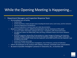 While the Opening Meeting is Happening…
• Department Managers and Inspection Response Team
– Do immediate tour of Facility
• Facility Order
• Facility Cleanliness, inspect all plant areas including the break rooms, lunch areas, and the restrooms
• Personnel Appearance and Readiness
• Ensure all operations in process have up to date documentation
– Based on Inspection reason, additional preparation may be necessary at this point
• For Cause: Gather information relating to the Cause - Complaints, CAPA, Recall Information
• Pre-Approval: Gather the PMA/510(k), NDA, BLA filing, all Related Product and Process Validation
Packages
• Bi-Annual Inspection: Review files of new products or major changes to Products, the Production
Schedule, all Major Change Controls since the last Inspection, review all open CAPAs, review open
Complaints and Complaint Trends since last Inspection, and all MDR and AE since last Inspection. Look
for patterns and trends
• Ensure all Training is up to date
• Check status of Out of Specification Investigations, Out of Tolerance, and Out of Calibration
– Inform all employees to be cautious with hallway, restroom, and break room conversations
– Be aware of possible Investigator’s presence in restaurants, etc., no business talk
41
 