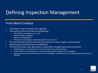 Defining Inspection Management
Front Room Conduct
• Two Scribes in the Front Room are suggested
• The primary Scribe transcribes the proceedings
– What did the Investigator say or ask?
– What is he/she reviewing?
– What has a SME stated?
– What has the Investigator stated they will look at next, etc.?
• The Host (QA Director) will enter each FDA request on a form, paper or electronically
• Request goes to the Back Room for fulfillment
• The Host will review every document or record that is brought back to the Front Room
– Quickly reviews any comments or notes for the Host from the Back Room
– Ensure that this is the document or record requested before giving to the Investigator
– Host should not provide the document to the investigator until the question is adequately answered if at all
possible
42
 