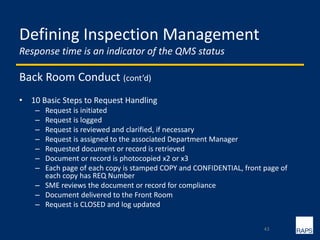 Defining Inspection Management
Response time is an indicator of the QMS status
Back Room Conduct (cont’d)
• 10 Basic Steps to Request Handling
– Request is initiated
– Request is logged
– Request is reviewed and clarified, if necessary
– Request is assigned to the associated Department Manager
– Requested document or record is retrieved
– Document or record is photocopied x2 or x3
– Each page of each copy is stamped COPY and CONFIDENTIAL, front page of
each copy has REQ Number
– SME reviews the document or record for compliance
– Document delivered to the Front Room
– Request is CLOSED and log updated
43
 