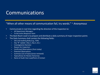Communications
“When all other means of communication fail, try words.” ~ Anonymous
• Communicate in real time regarding the direction of the Inspection to:
– All Department Managers
– To the entire Response Team
• The Back Room Lead is to prepare and distribute a daily summary of major inspection points
• The Daily Summary shall contain the following fields:
– Site and Auditing Body (e.g., FDA)
– Day “#” Update (Day 1, Day 2, etc.)
– Investigator(s) Name(s)
– Reason for Inspection
– Confirmed Observations (from today)
– Potential Observations
– Summary (List of topics/areas reviewed)
– Topics/Areas for Review Tomorrow
– Name of Audit Host Lead/Point of Contact
44
 