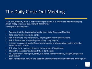 The Daily Close-Out Meeting
“Our real problem, then, is not our strength today; it is rather the vital necessity of
action today to ensure our strength tomorrow.”
~ Dwight D. Eisenhower ~
• Request that the Investigator hold a brief daily Close-out Meeting
• Take accurate notes, use a scribe
• Ask if there are any deficiencies, any major or minor observations
• Ask if the Inspector is getting everything they require,
• Is there is any need to clarify any controversial or obtuse observation with the
inspector—do it now!
• Ask what time to expect them in the next day, if applicable
• Thank the Inspector and escort them to the exit
• All Department Managers, SMEs, Response Team Members, all QA/Compliance
staff remain
• Start remediation now of any possible observations mentioned by the investigator
45
 