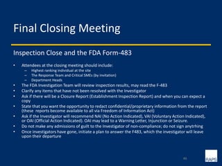 Final Closing Meeting
Inspection Close and the FDA Form-483
• Attendees at the closing meeting should include:
– Highest ranking individual at the site
– The Response Team and Critical SMEs (by invitation)
– Department Heads
• The FDA Investigation Team will review inspection results, may read the F-483
• Clarify any items that have not been resolved with the Investigator
• Ask if there will be a Closure Report (Establishment Inspection Report) and when you can expect a
copy
• State that you want the opportunity to redact confidential/proprietary information from the report
(these reports become available to all via Freedom of Information Act)
• Ask if the Investigator will recommend NAI (No Action Indicated), VAI (Voluntary Action Indicated),
or OAI (Official Action Indicated). OAI may lead to a Warning Letter, Injunction or Seizure.
• Do not make any admissions of guilt to the Investigator of non-compliance; do not sign anytrhing
• Once investigators have gone, initiate a plan to answer the F483, which the investigator will leave
upon their departure
46
 