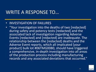 WRITE A RESPONSE TO…
• INVESTIGATION OF FAILURES
• “Your investigation into the deaths of two [redacted]
during safety and potency tests [redacted] and the
associated lack of investigation regarding Adverse
Events [redacted] and [redacted] are inadequate. The
relationship between the [redacted] deaths and the
Adverse Event reports, which all implicated [your
product] bulk lot #06TMG0080, should have triggered
a comprehensive, in-depth investigation into all areas
of the production process including manufacturing
records and any associated deviations that occurred.”
48
 