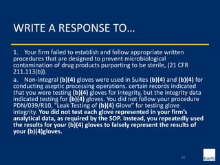 WRITE A RESPONSE TO…
1. Your firm failed to establish and follow appropriate written
procedures that are designed to prevent microbiological
contamination of drug products purporting to be sterile, (21 CFR
211.113(b)).
a. Non-integral (b)(4) gloves were used in Suites (b)(4) and (b)(4) for
conducting aseptic processing operations. certain records indicated
that you were testing (b)(4) gloves for integrity, but the integrity data
indicated testing for (b)(4) gloves. You did not follow your procedure
PDN/039/R10, "Leak Testing of (b)(4) Glove” for testing glove
integrity. You did not test each glove represented in your firm’s
analytical data, as required by the SOP. Instead, you repeatedly used
the results for your (b)(4) gloves to falsely represent the results of
your (b)(4)gloves.
49
 