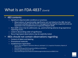 What Is an FDA-483? (Cont’d)
• 483 contents:
– Significant objectionable conditions or practices.
• Observations of questionable significance are not listed on the 483, but are
discussed verbally with the firm’s management during the inspection and are
reported in the Establishment Inspection Report (EIR).
– Non-GMP areas may be addressed, e.g., postmarketing adverse drug experience
reporting issues.
– Listed in descending order of significance.
– Recurring/repeat observations may be explicitly noted.
• 483s should not contain observations regarding:
– Content of labels and labeling.
– Promotional materials.
– Establishment registration.
• Source: FDA Investigations Operations Manual, subchapter 5.2.3, Inspection Procedures, Reports of
Observations
• http://www.fda.gov/ICECI/Inspections/IOM/ucm122530.htm
• Field Management Directive No. 120
• http://www.fda.gov/iceci/inspections/fieldmanagementdirectives/ucm096015.htm
5
 