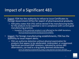 Impact of a Significant 483
• Export: FDA has the authority to refuse to issue Certificates to
Foreign Government (CFGs) for export of pharmaceutical products.
– FDA policy states that CFGs will be denied if the manufacturing facility
for the products to be exported is not in compliance with current good
manufacturing practices.
• Exception: if the particular product is not affected by the cGMP deviations.
– Source: FDA, Guidance for Industry: FDA Export Certificates, July 2004,
http://www.fda.gov/regulatoryinformation/guidances/ucm125789.htm
• Import: For foreign manufacturing establishments, FDA has the
authority to issue import alerts.
– FDA can authorize detention without physical examination for
products that appear to be adulterated, misbranded, or unapproved.
Significant perceived GMP violations, indicated by serious 483
observations, can lead to a drug being deemed adulterated.
– Source: FDA, Regulatory Procedures Manual, Chapter 9: Import Operations and Actions, April 2013,
http://www.fda.gov/downloads/ICECI/ComplianceManuals/RegulatoryProceduresManual/UCM074300.pdf
6
 