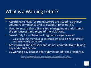 What is a Warning Letter?
• According to FDA, “Warning Letters are issued to achieve
voluntary compliance and to establish prior notice.”
• Used to ensure that a firm’s top management understands
the seriousness and scope of the violations.
• Issued only for violations of regulatory significance:
– Violations that may lead to enforcement action if not promptly
and adequately corrected.
• Are informal and advisory and do not commit FDA to taking
any additional action.
• 15 working day deadline for submission of firm’s response.
– Source: FDA, Regulatory Procedures Manual, Chapter 4-1: Warning Letters, July 2012,
www.fda.gov/ICECI/ComplianceManuals/RegulatoryProceduresManual/ucm176870.htm
8
 