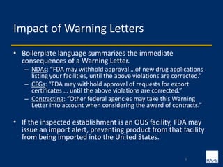 Impact of Warning Letters
• Boilerplate language summarizes the immediate
consequences of a Warning Letter.
– NDAs: “FDA may withhold approval …of new drug applications
listing your facilities, until the above violations are corrected.”
– CFGs: “FDA may withhold approval of requests for export
certificates … until the above violations are corrected.”
– Contracting: “Other federal agencies may take this Warning
Letter into account when considering the award of contracts.”
• If the inspected establishment is an OUS facility, FDA may
issue an import alert, preventing product from that facility
from being imported into the United States.
9
 