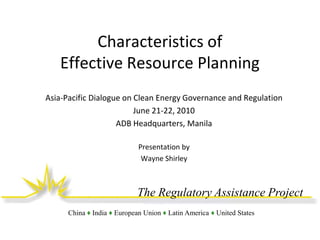 Characteristics of
Effective Resource Planning
Asia-Pacific Dialogue on Clean Energy Governance and Regulation
June 21-22, 2010
ADB Headquarters, Manila
Presentation by
Wayne Shirley

The Regulatory Assistance Project
China ♦ India ♦ European Union ♦ Latin America ♦ United States

 