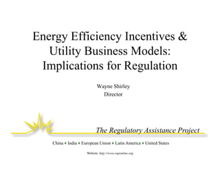 Energy Efficiency Incentives &
Utility Business Models:
Implications for Regulation
Wayne Shirley
Director

The Regulatory Assistance Project
China ♦ India ♦ European Union ♦ Latin America ♦ United States
Website: http://www.raponline.org

 