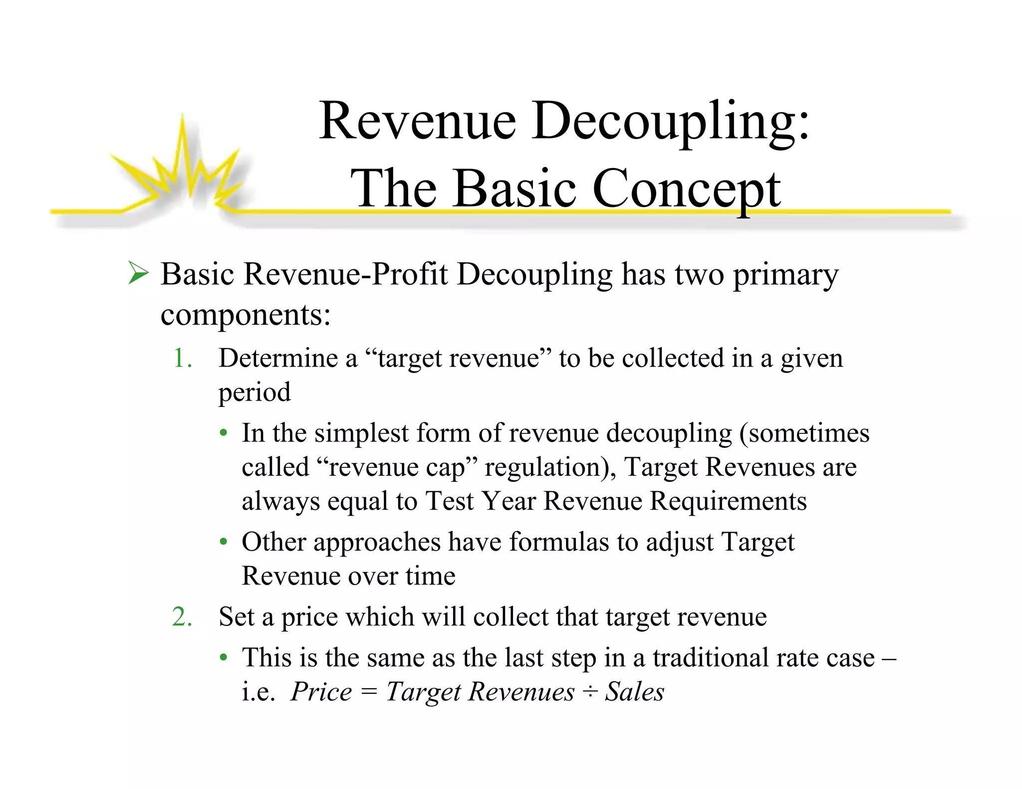 Revenue Decoupling:
p g
The Basic Concept
Basic Revenue-Profit Decoupling has two primary
components:
1. Determine a “target revenue” to be collected in a given
period
• In the simplest form of revenue decoupling (sometimes
p
p g(
called “revenue cap” regulation), Target Revenues are
always equal to Test Year Revenue Requirements
• Other approaches have formulas to adjust Target
Revenue over time
2. Set a price which will collect that target revenue
• This is the same as the last step in a traditional rate case –
i.e. Price = Target Revenues ÷ Sales

 