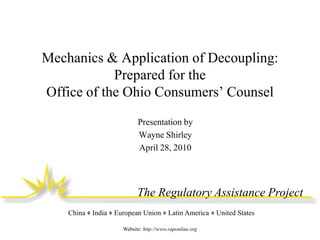 Mechanics & Application of Decoupling:
Prepared for the
Office of the Ohio Consumers’ Counsel
Presentation by
Wayne Shirley
April 28, 2010

The Regulatory Assistance Project
China ♦ India ♦ European Union ♦ Latin America ♦ United States
Website: http://www.raponline.org

 