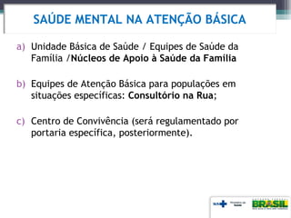 a) Unidade Básica de Saúde / Equipes de Saúde da
Família /Núcleos de Apoio à Saúde da Família
b) Equipes de Atenção Básica para populações em
situações específicas: Consultório na Rua;
c) Centro de Convivência (será regulamentado por
portaria específica, posteriormente).
SAÚDE MENTAL NA ATENÇÃO BÁSICA
 