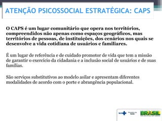 O CAPS é um lugar comunitário que opera nos territórios,
compreendidos não apenas como espaços geográficos, mas
territórios de pessoas, de instituições, dos cenários nos quais se
desenvolve a vida cotidiana de usuários e familiares.
É um lugar de referência e de cuidado promotor de vida que tem a missão
de garantir o exercício da cidadania e a inclusão social de usuários e de suas
famílias.
São serviços substitutivos ao modelo asilar e apresentam diferentes
modalidades de acordo com o porte e abrangência populacional.
ATENÇÃO PSICOSSOCIAL ESTRATÉGICA: CAPS
 
