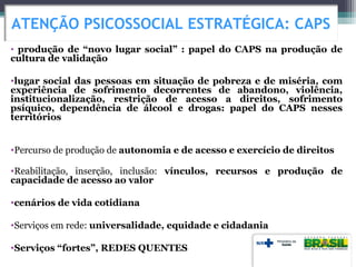 • produção de “novo lugar social” : papel do CAPS na produção de
cultura de validação
•lugar social das pessoas em situação de pobreza e de miséria, com
experiência de sofrimento decorrentes de abandono, violência,
institucionalização, restrição de acesso a direitos, sofrimento
psíquico, dependência de álcool e drogas: papel do CAPS nesses
territórios
•Percurso de produção de autonomia e de acesso e exercício de direitos
•Reabilitação, inserção, inclusão: vínculos, recursos e produção de
capacidade de acesso ao valor
•cenários de vida cotidiana
•Serviços em rede: universalidade, equidade e cidadania
•Serviços “fortes”, REDES QUENTES
ATENÇÃO PSICOSSOCIAL ESTRATÉGICA: CAPS
 