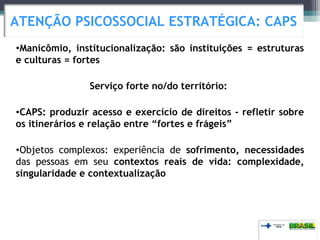 •Manicômio, institucionalização: são instituições = estruturas
e culturas = fortes
Serviço forte no/do território:
•CAPS: produzir acesso e exercício de direitos - refletir sobre
os itinerários e relação entre “fortes e frágeis”
•Objetos complexos: experiência de sofrimento, necessidades
das pessoas em seu contextos reais de vida: complexidade,
singularidade e contextualização
ATENÇÃO PSICOSSOCIAL ESTRATÉGICA: CAPS
 